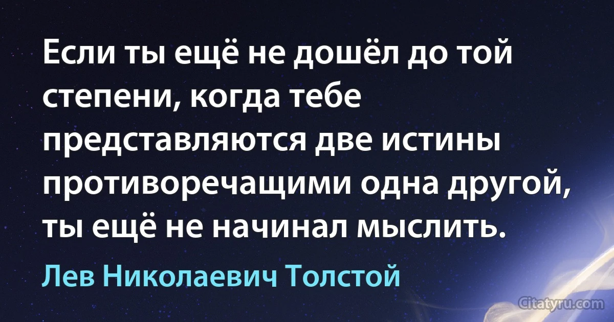 Если ты ещё не дошёл до той степени, когда тебе представляются две истины противоречащими одна другой, ты ещё не начинал мыслить. (Лев Николаевич Толстой)