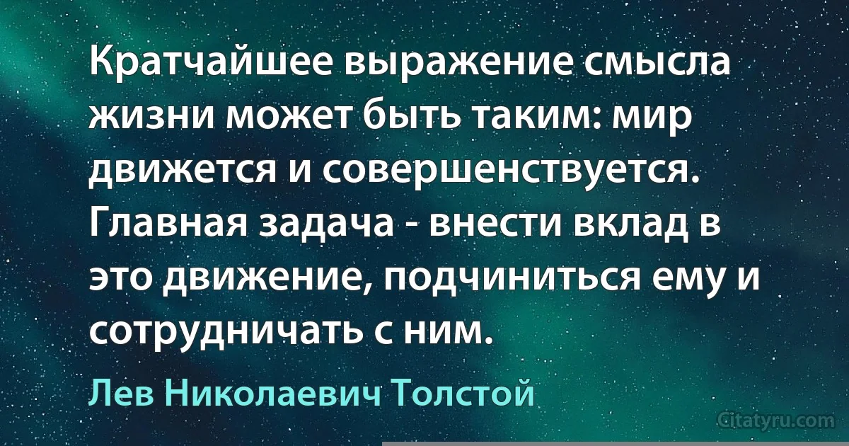 Кратчайшее выражение смысла жизни может быть таким: мир движется и совершенствуется. Главная задача - внести вклад в это движение, подчиниться ему и сотрудничать с ним. (Лев Николаевич Толстой)