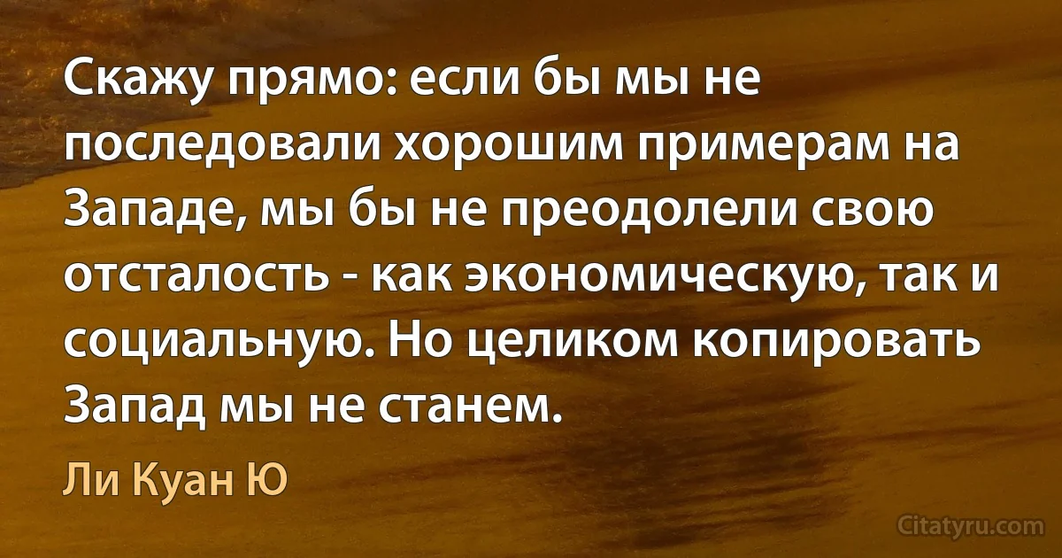 Скажу прямо: если бы мы не последовали хорошим примерам на Западе, мы бы не преодолели свою отсталость - как экономическую, так и социальную. Но целиком копировать Запад мы не станем. (Ли Куан Ю)