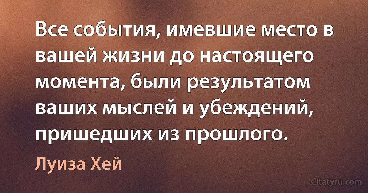 Все события, имевшие место в вашей жизни до настоящего момента, были результатом ваших мыслей и убеждений, пришедших из прошлого. (Луиза Хей)