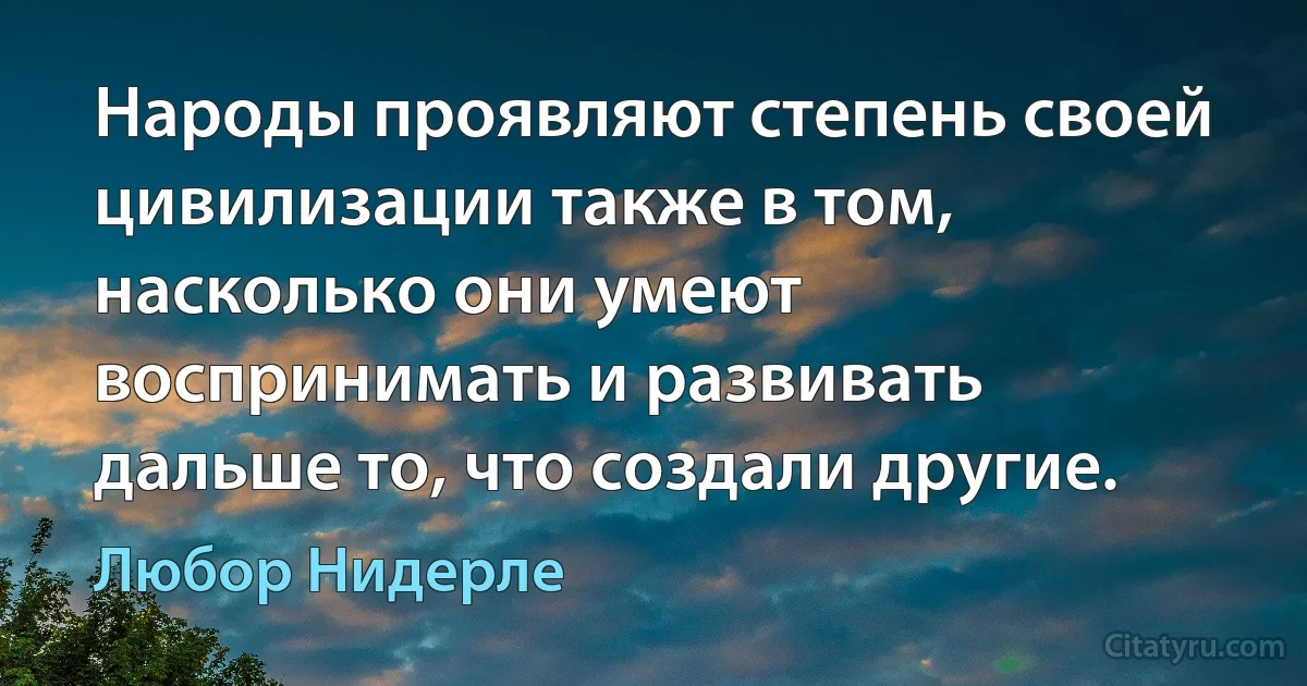 Народы проявляют степень своей цивилизации также в том, насколько они умеют воспринимать и развивать дальше то, что создали другие. (Любор Нидерле)