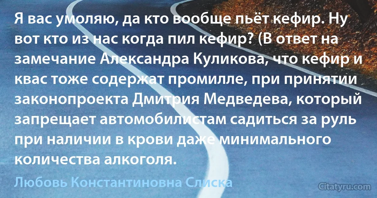 Я вас умоляю, да кто вообще пьёт кефир. Ну вот кто из нас когда пил кефир? (В ответ на замечание Александра Куликова, что кефир и квас тоже содержат промилле, при принятии законопроекта Дмитрия Медведева, который запрещает автомобилистам садиться за руль при наличии в крови даже минимального количества алкоголя. (Любовь Константиновна Слиска)