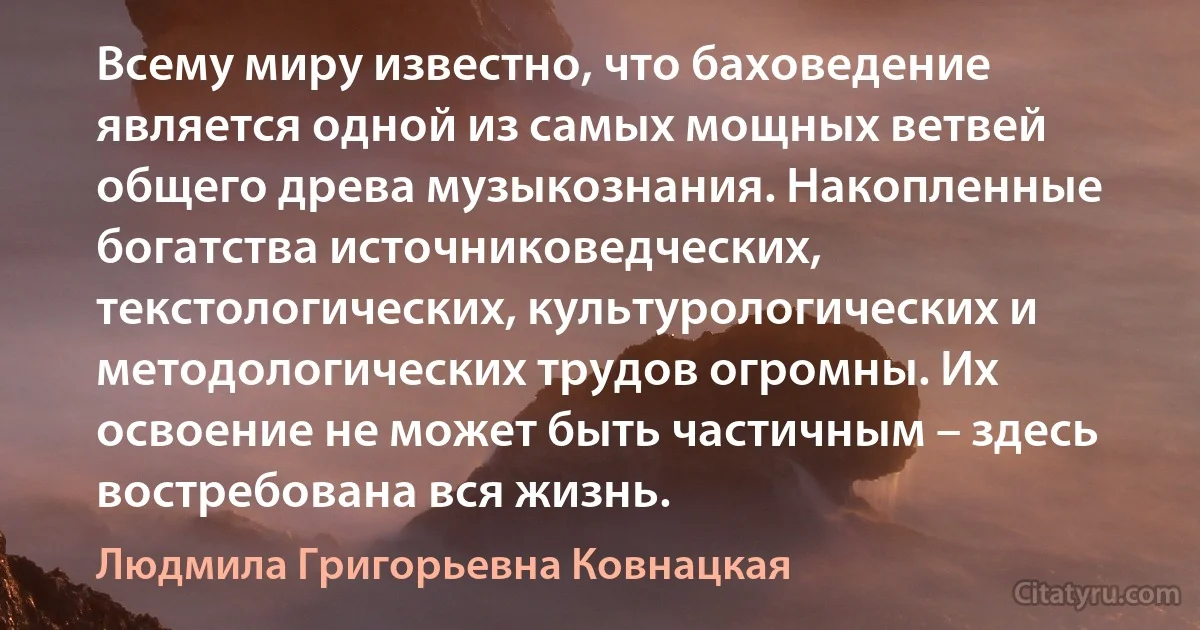 Всему миру известно, что баховедение является одной из самых мощных ветвей общего древа музыкознания. Накопленные богатства источниковедческих, текстологических, культурологических и методологических трудов огромны. Их освоение не может быть частичным – здесь востребована вся жизнь. (Людмила Григорьевна Ковнацкая)