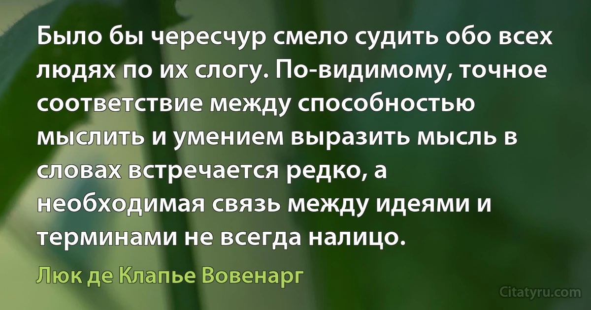 Было бы чересчур смело судить обо всех людях по их слогу. По-видимому, точное соответствие между способностью мыслить и умением выразить мысль в словах встречается редко, а необходимая связь между идеями и терминами не всегда налицо. (Люк де Клапье Вовенарг)