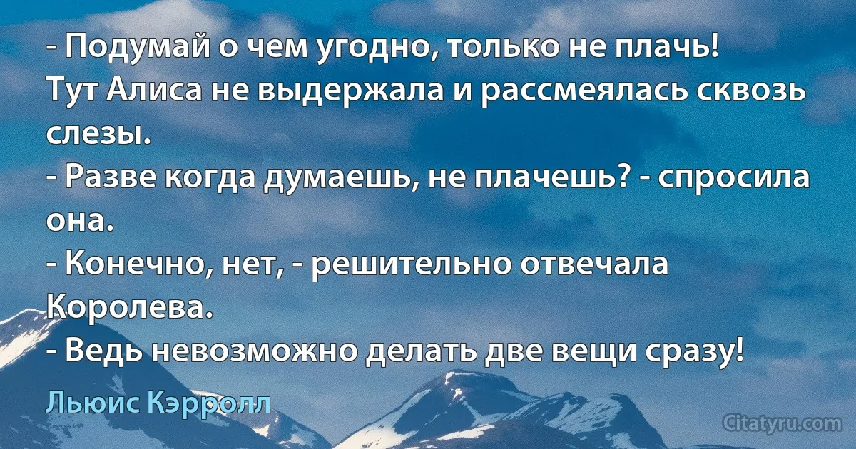 - Подумай о чем угодно, только не плачь!
Тут Алиса не выдержала и рассмеялась сквозь слезы.
- Разве когда думаешь, не плачешь? - спросила она.
- Конечно, нет, - решительно отвечала Королева. 
- Ведь невозможно делать две вещи сразу! (Льюис Кэрролл)