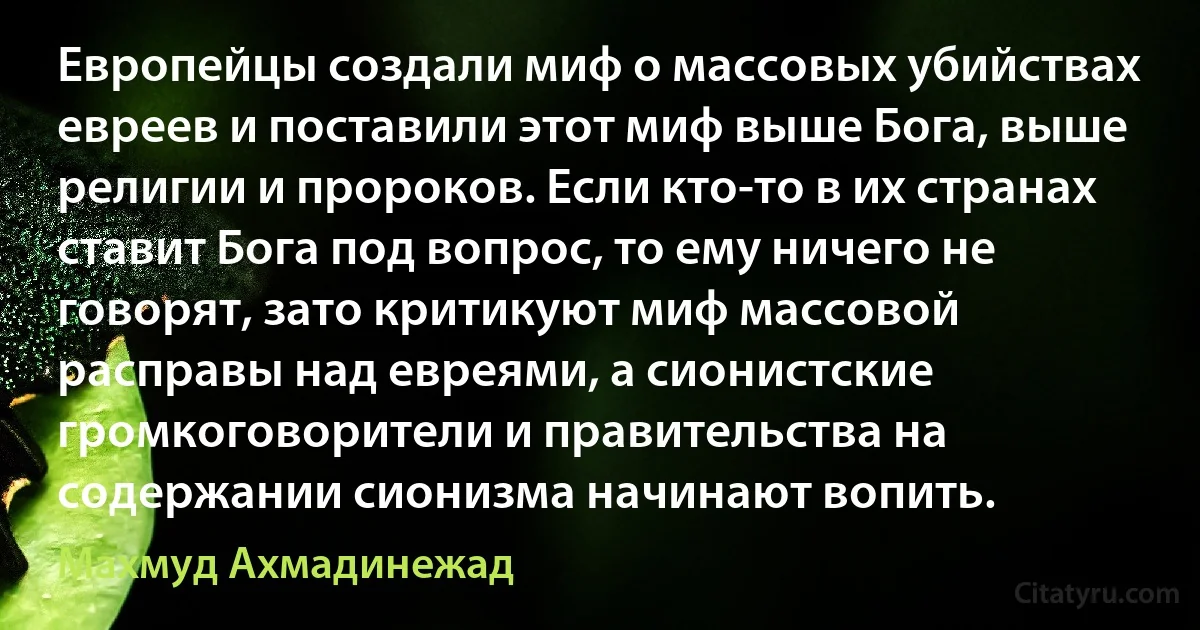 Европейцы создали миф о массовых убийствах евреев и поставили этот миф выше Бога, выше религии и пророков. Если кто-то в их странах ставит Бога под вопрос, то ему ничего не говорят, зато критикуют миф массовой расправы над евреями, а сионистские громкоговорители и правительства на содержании сионизма начинают вопить. (Махмуд Ахмадинежад)