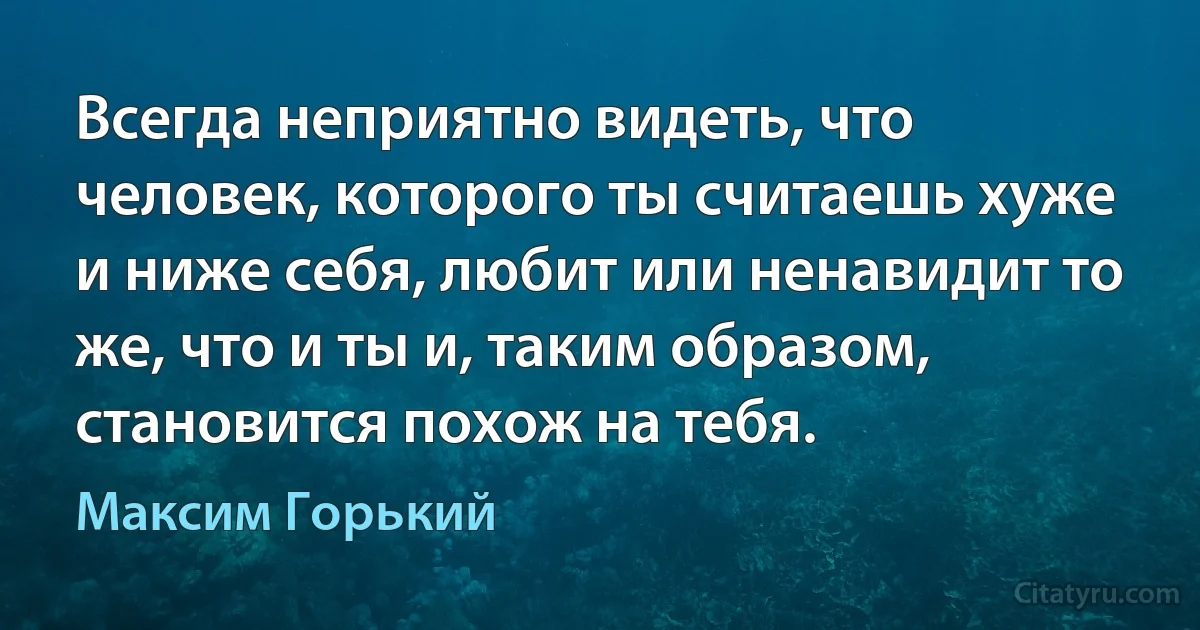 Всегда неприятно видеть, что человек, которого ты считаешь хуже и ниже себя, любит или ненавидит то же, что и ты и, таким образом, становится похож на тебя. (Максим Горький)