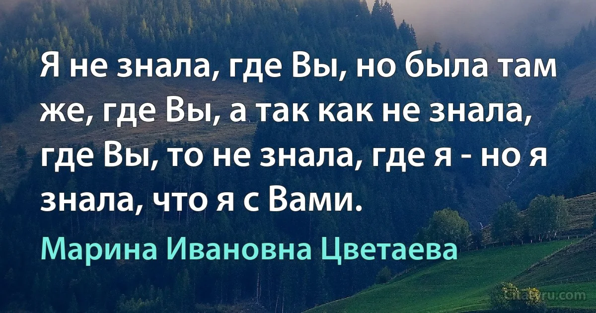 Я не знала, где Вы, но была там же, где Вы, а так как не знала, где Вы, то не знала, где я - но я знала, что я с Вами. (Марина Ивановна Цветаева)