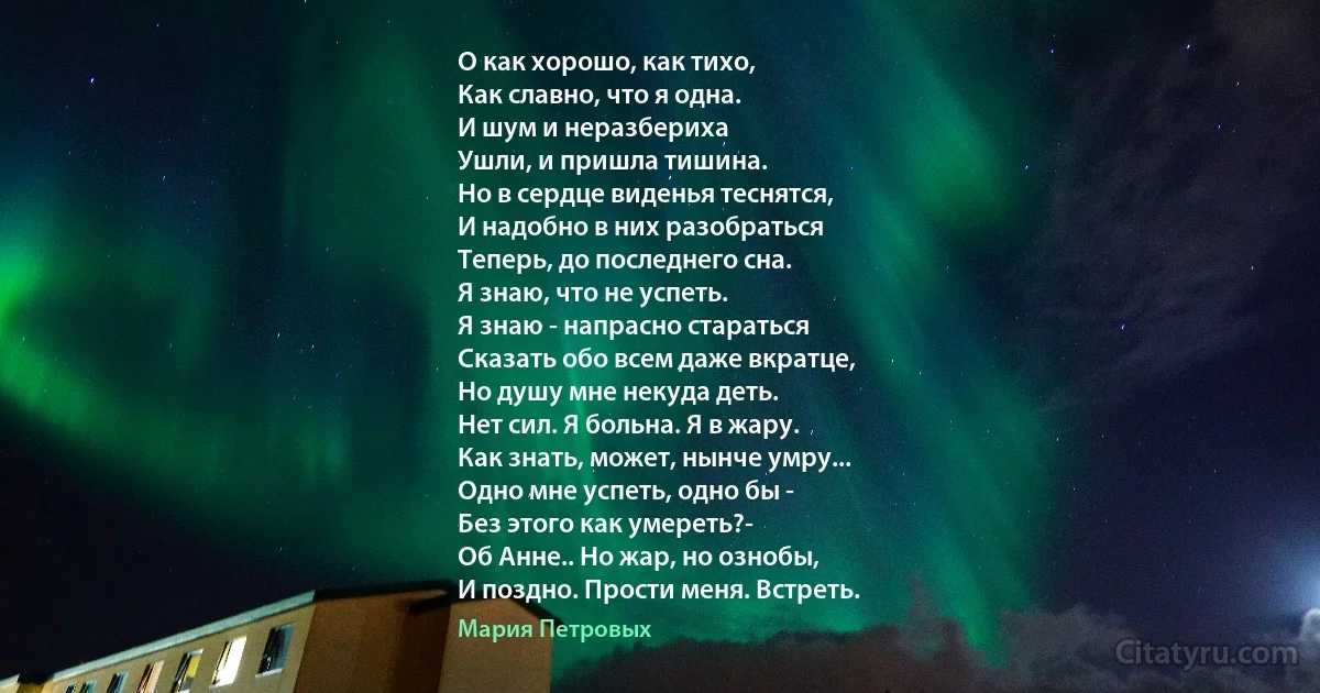 О как хорошо, как тихо,
Как славно, что я одна.
И шум и неразбериха
Ушли, и пришла тишина.
Но в сердце виденья теснятся,
И надобно в них разобраться
Теперь, до последнего сна.
Я знаю, что не успеть.
Я знаю - напрасно стараться
Сказать обо всем даже вкратце,
Но душу мне некуда деть.
Нет сил. Я больна. Я в жару.
Как знать, может, нынче умру...
Одно мне успеть, одно бы -
Без этого как умереть?-
Об Анне.. Но жар, но ознобы,
И поздно. Прости меня. Встреть. (Мария Петровых)