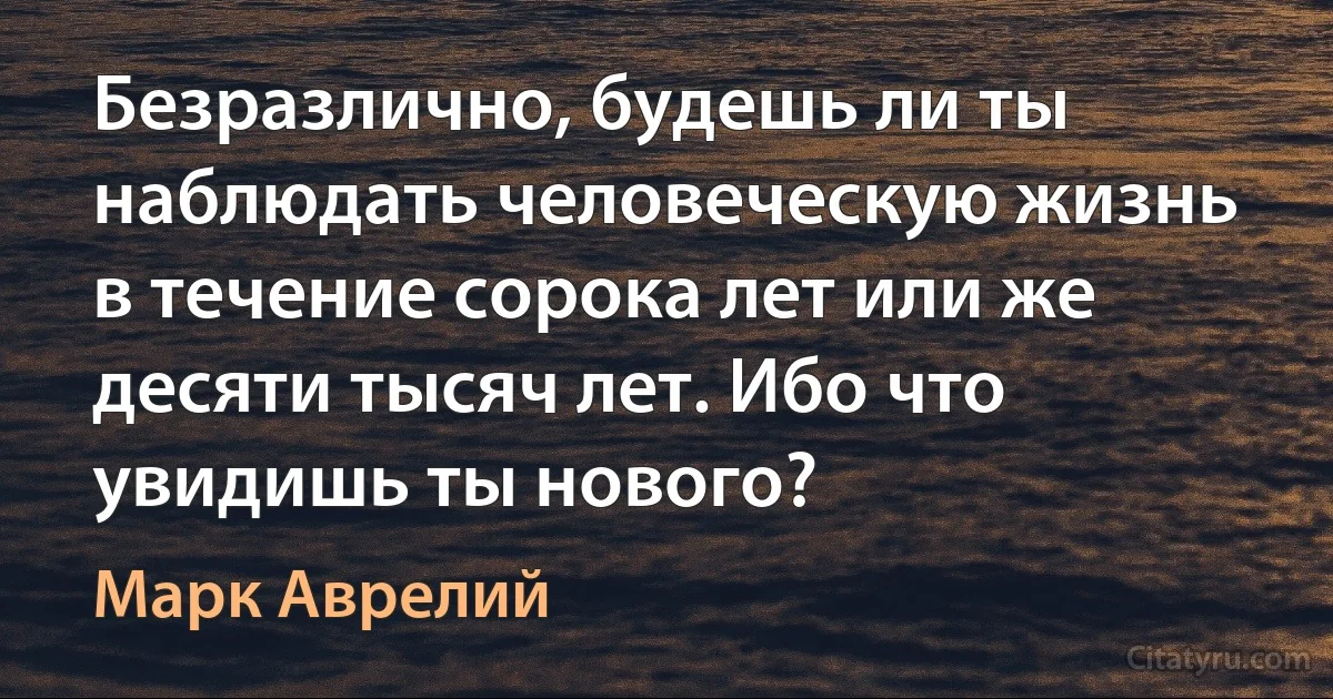 Безразлично, будешь ли ты наблюдать человеческую жизнь в течение сорока лет или же десяти тысяч лет. Ибо что увидишь ты нового? (Марк Аврелий)