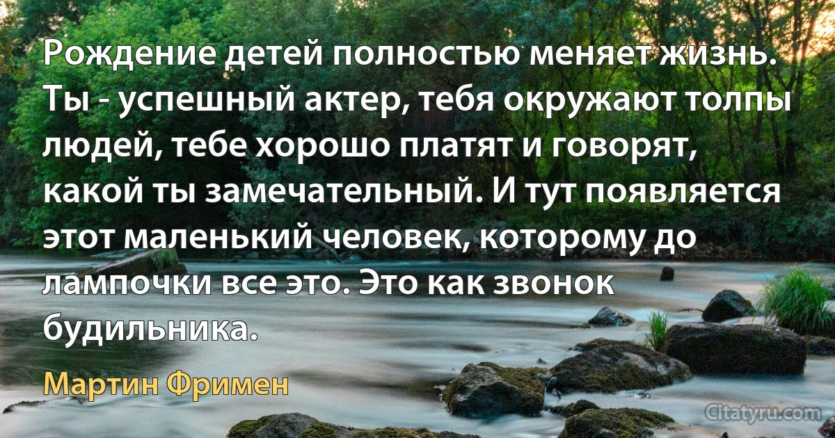 Рождение детей полностью меняет жизнь. Ты - успешный актер, тебя окружают толпы людей, тебе хорошо платят и говорят, какой ты замечательный. И тут появляется этот маленький человек, которому до лампочки все это. Это как звонок будильника. (Мартин Фримен)