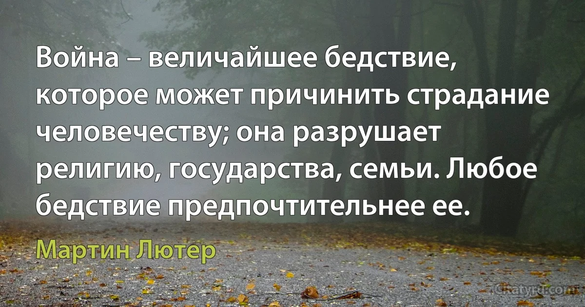 Война – величайшее бедствие, которое может причинить страдание человечеству; она разрушает религию, государства, семьи. Любое бедствие предпочтительнее ее. (Мартин Лютер)