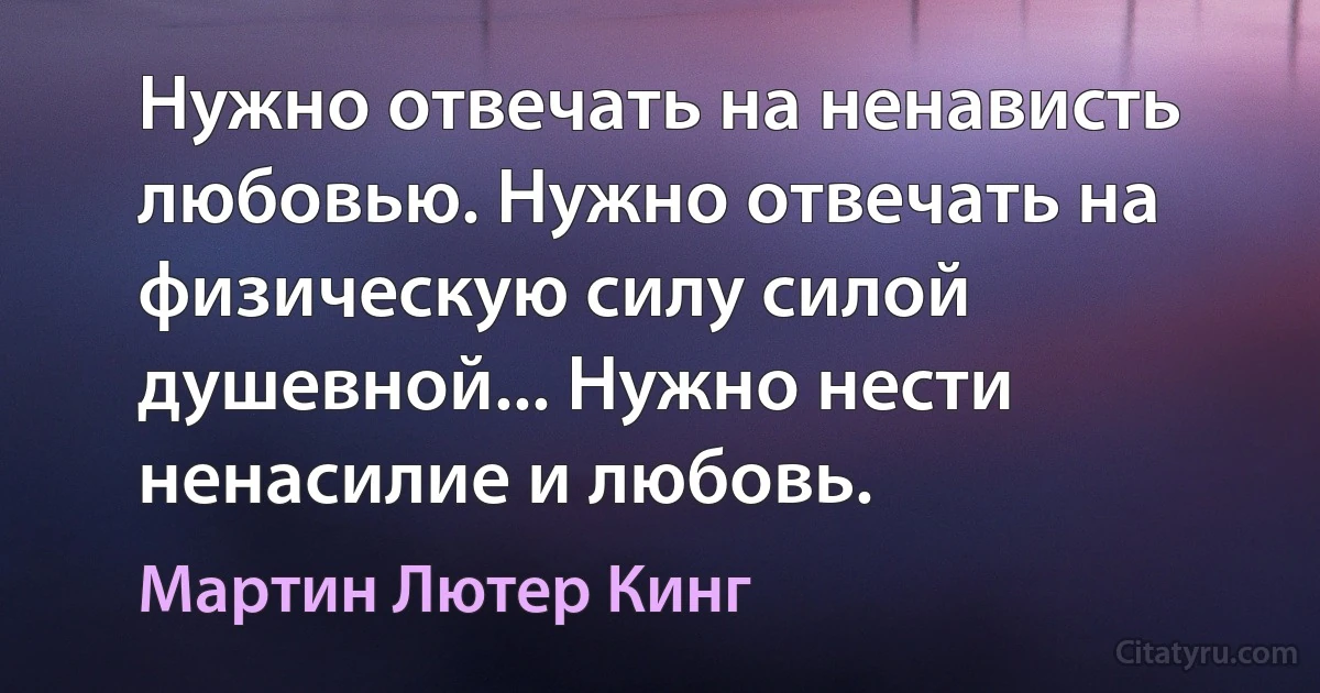 Нужно отвечать на ненависть любовью. Нужно отвечать на физическую силу силой душевной... Нужно нести ненасилие и любовь. (Мартин Лютер Кинг)