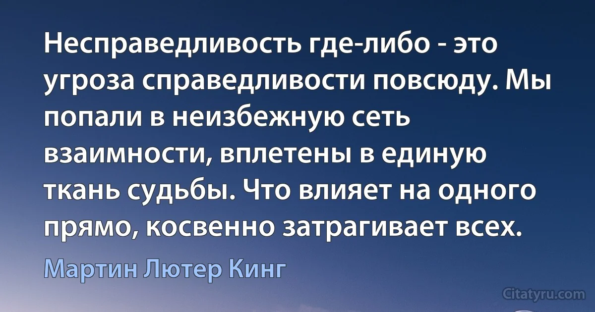 Несправедливость где-либо - это угроза справедливости повсюду. Мы попали в неизбежную сеть взаимности, вплетены в единую ткань судьбы. Что влияет на одного прямо, косвенно затрагивает всех. (Мартин Лютер Кинг)