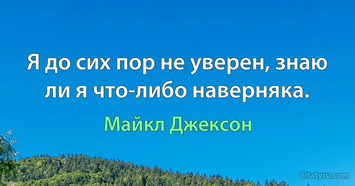 Я до сих пор не уверен, знаю ли я что-либо наверняка. (Майкл Джексон)