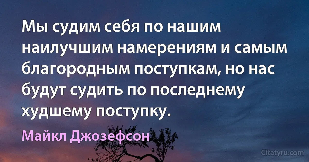 Мы судим себя по нашим наилучшим намерениям и самым благородным поступкам, но нас будут судить по последнему худшему поступку. (Майкл Джозефсон)