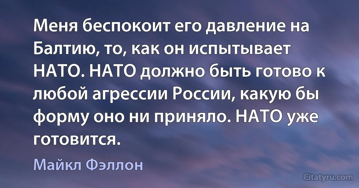 Меня беспокоит его давление на Балтию, то, как он испытывает НАТО. НАТО должно быть готово к любой агрессии России, какую бы форму оно ни приняло. НАТО уже готовится. (Майкл Фэллон)