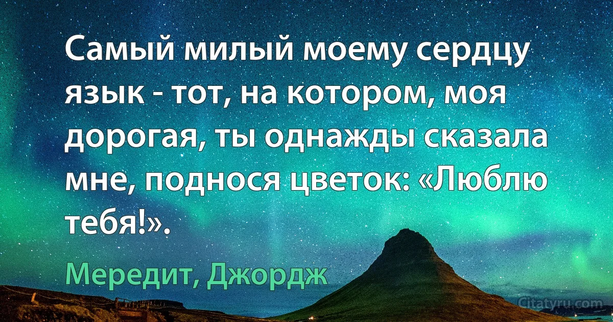 Самый милый моему сердцу язык - тот, на котором, моя дорогая, ты однажды сказала мне, поднося цветок: «Люблю тебя!». (Мередит, Джордж)