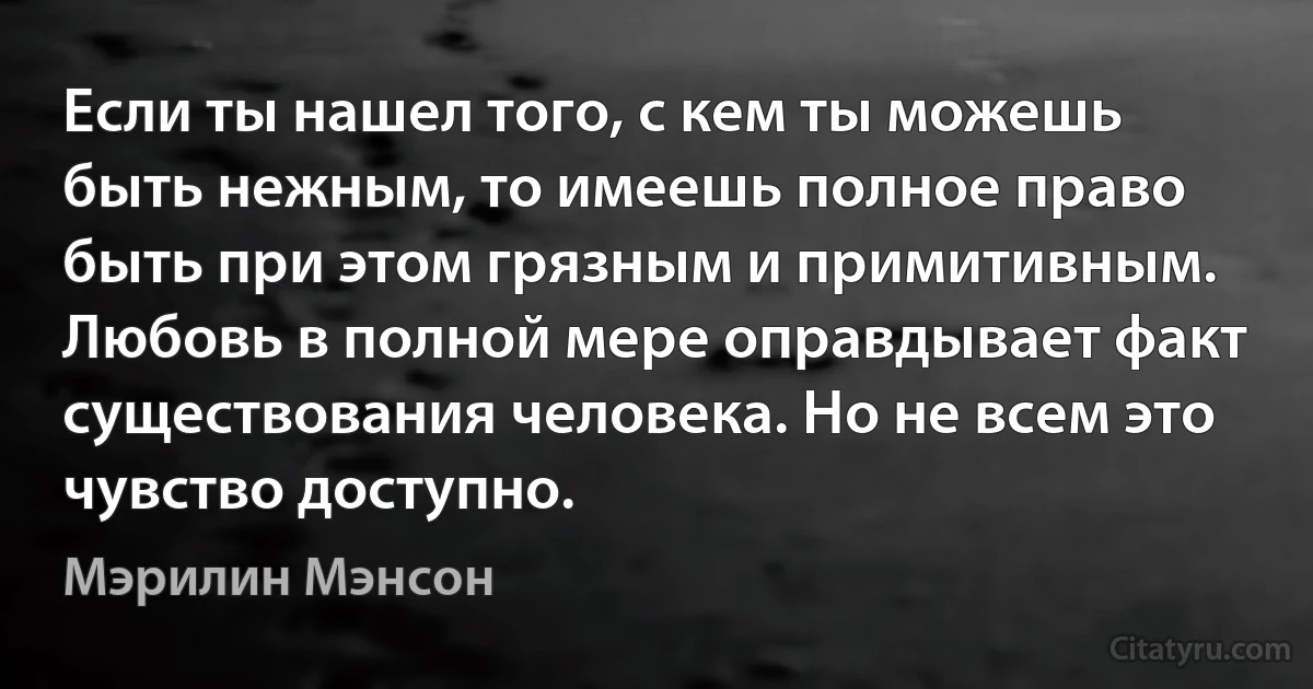 Если ты нашел того, с кем ты можешь быть нежным, то имеешь полное право быть при этом грязным и примитивным. Любовь в полной мере оправдывает факт существования человека. Но не всем это чувство доступно. (Мэрилин Мэнсон)