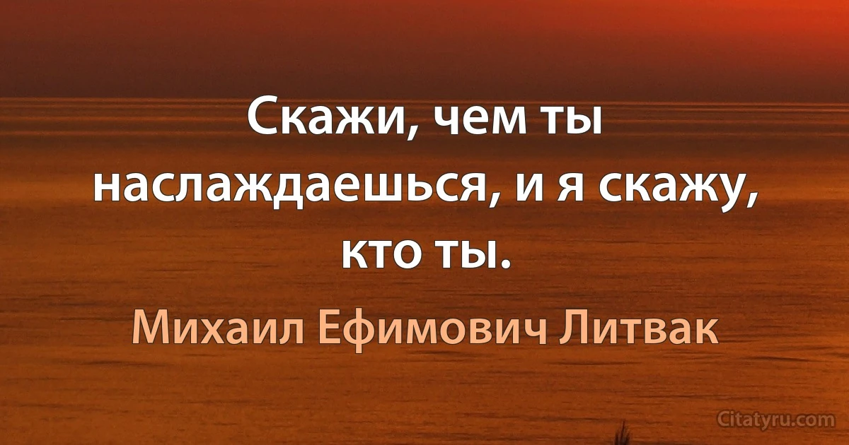 Скажи, чем ты наслаждаешься, и я скажу, кто ты. (Михаил Ефимович Литвак)