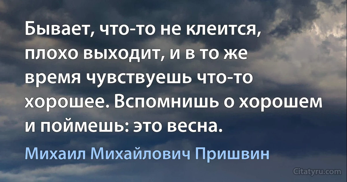 Бывает, что-то не клеится, плохо выходит, и в то же время чувствуешь что-то хорошее. Вспомнишь о хорошем и поймешь: это весна. (Михаил Михайлович Пришвин)