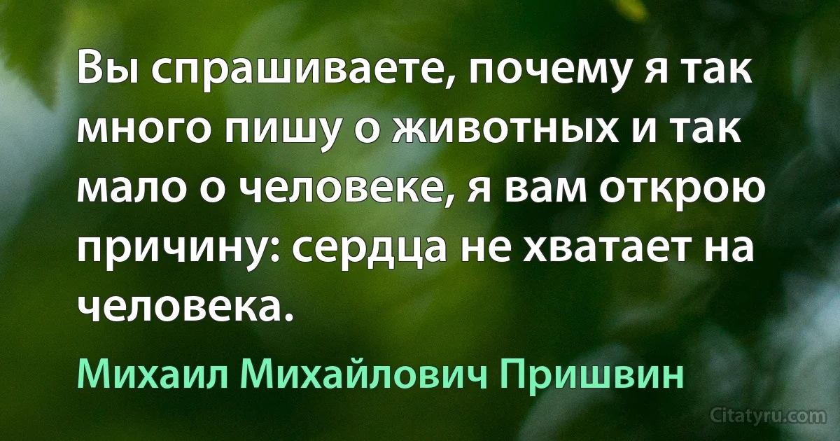 Вы спрашиваете, почему я так много пишу о животных и так мало о человеке, я вам открою причину: сердца не хватает на человека. (Михаил Михайлович Пришвин)