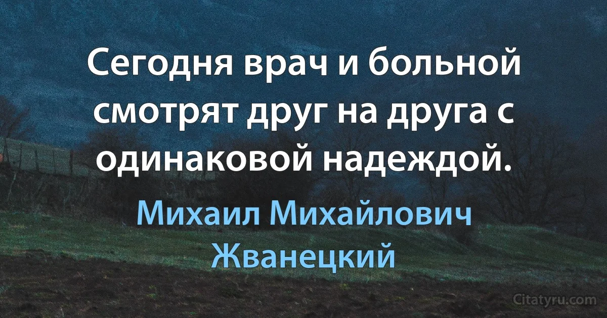 Сегодня врач и больной смотрят друг на друга с одинаковой надеждой. (Михаил Михайлович Жванецкий)