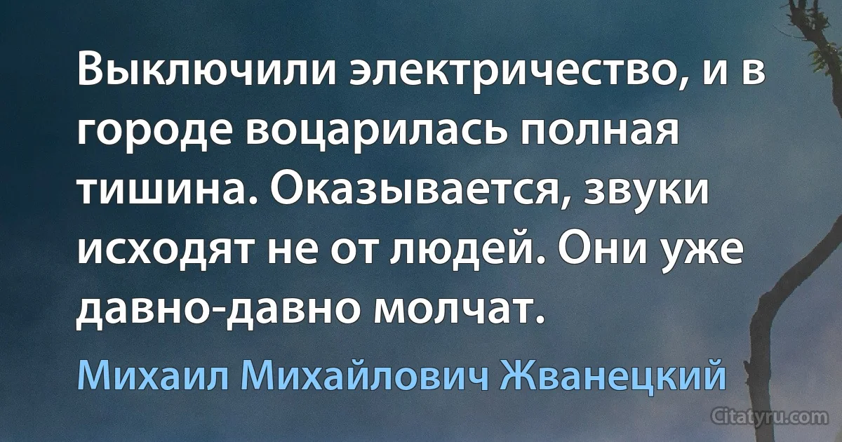 Выключили электричество, и в городе воцарилась полная тишина. Оказывается, звуки исходят не от людей. Они уже давно-давно молчат. (Михаил Михайлович Жванецкий)