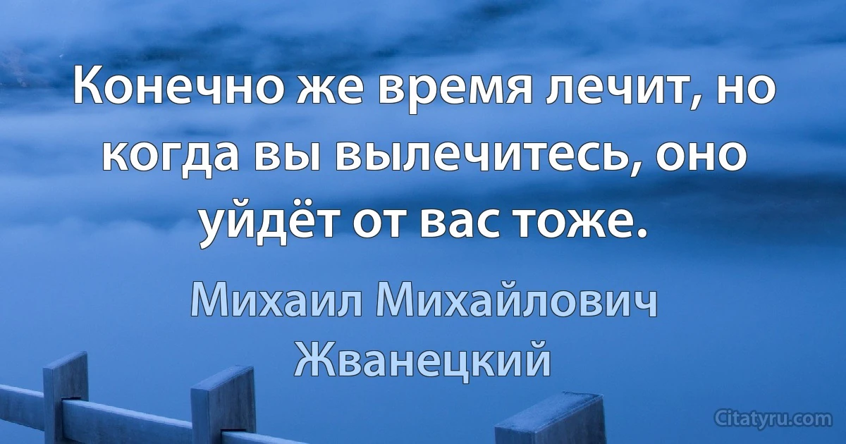 Конечно же время лечит, но когда вы вылечитесь, оно уйдёт от вас тоже. (Михаил Михайлович Жванецкий)