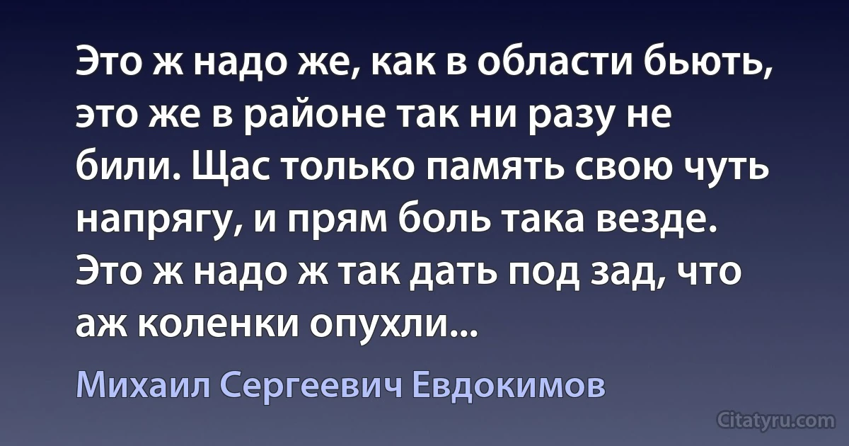 Это ж надо же, как в области бьють, это же в районе так ни разу не били. Щас только память свою чуть напрягу, и прям боль така везде. Это ж надо ж так дать под зад, что аж коленки опухли... (Михаил Сергеевич Евдокимов)