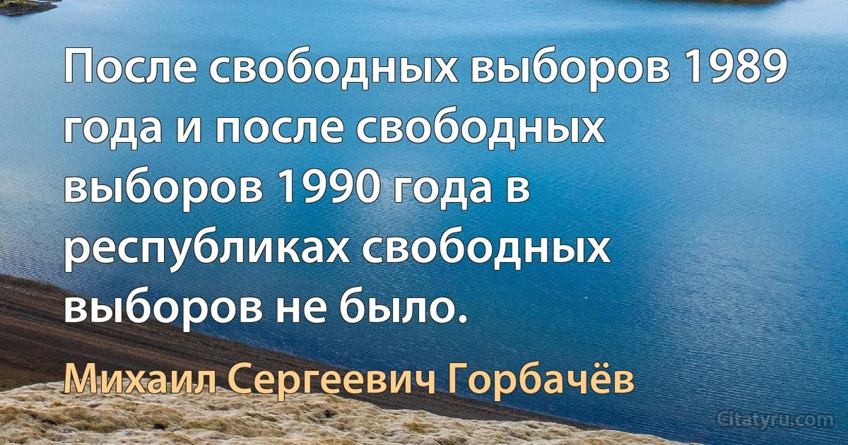 После свободных выборов 1989 года и после свободных выборов 1990 года в республиках свободных выборов не было. (Михаил Сергеевич Горбачёв)