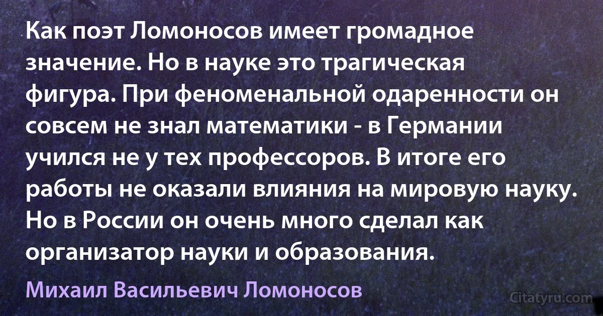 Как поэт Ломоносов имеет громадное значение. Но в науке это трагическая фигура. При феноменальной одаренности он совсем не знал математики - в Германии учился не у тех профессоров. В итоге его работы не оказали влияния на мировую науку. Но в России он очень много сделал как организатор науки и образования. (Михаил Васильевич Ломоносов)