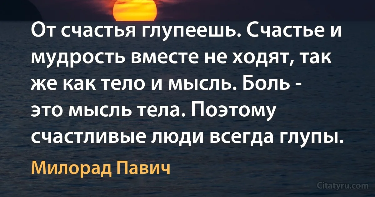 От счастья глупеешь. Счастье и мудрость вместе не ходят, так же как тело и мысль. Боль - это мысль тела. Поэтому счастливые люди всегда глупы. (Милорад Павич)