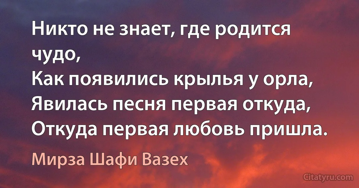 Никто не знает, где родится чудо,
Как появились крылья у орла,
Явилась песня первая откуда,
Откуда первая любовь пришла. (Мирза Шафи Вазех)