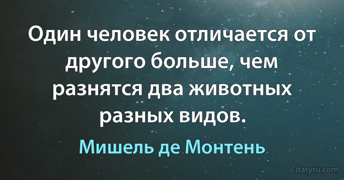 Один человек отличается от другого больше, чем разнятся два животных разных видов. (Мишель де Монтень)