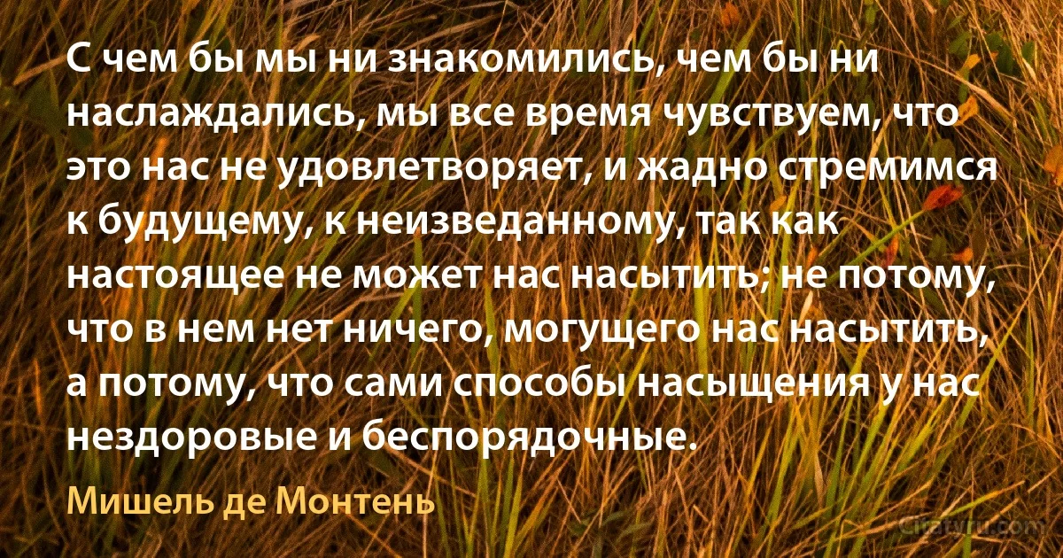 С чем бы мы ни знакомились, чем бы ни наслаждались, мы все время чувствуем, что это нас не удовлетворяет, и жадно стремимся к будущему, к неизведанному, так как настоящее не может нас насытить; не потому, что в нем нет ничего, могущего нас насытить, а потому, что сами способы насыщения у нас нездоровые и беспорядочные. (Мишель де Монтень)