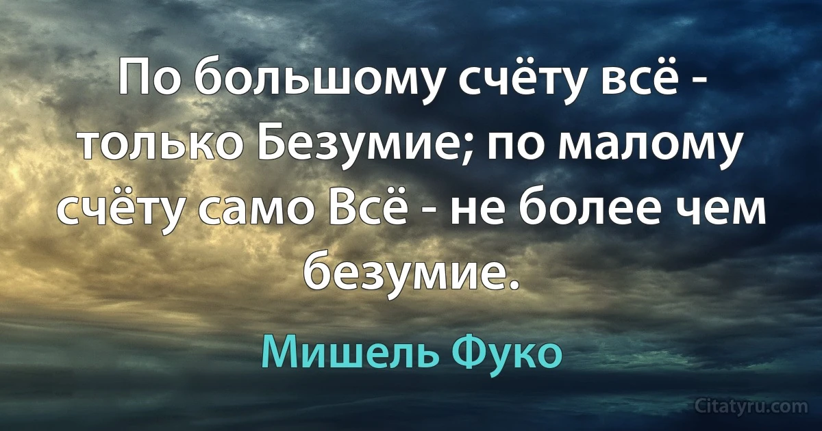 По большому счёту всё - только Безумие; по малому счёту само Всё - не более чем безумие. (Мишель Фуко)