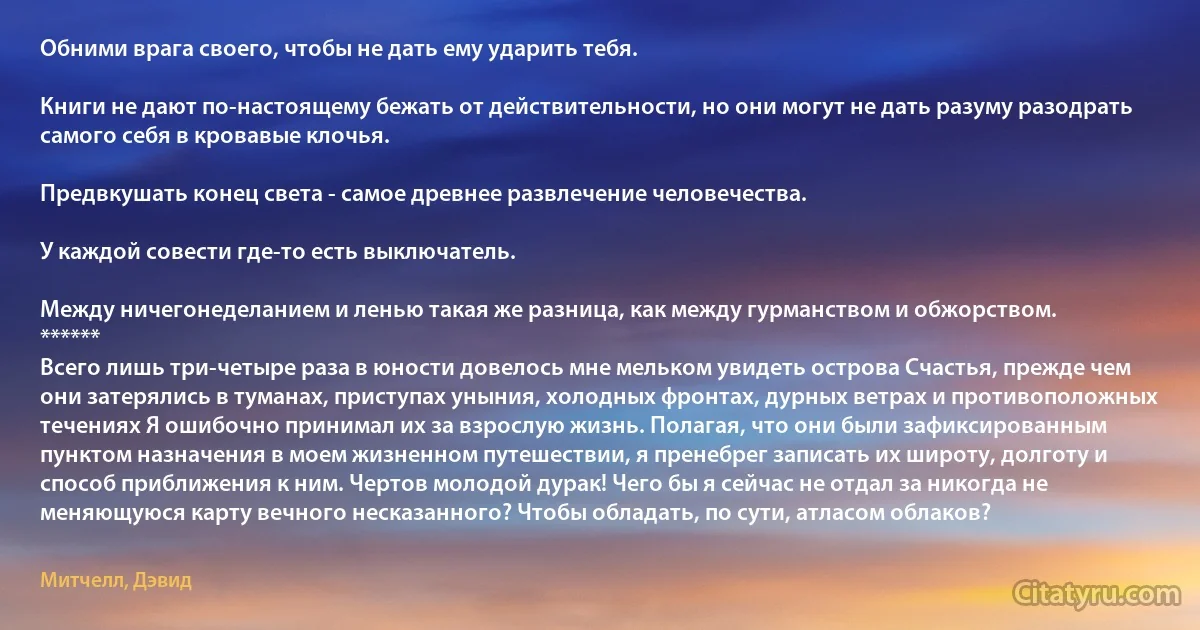 Обними врага своего, чтобы не дать ему ударить тебя.

Книги не дают по-настоящему бежать от действительности, но они могут не дать разуму разодрать самого себя в кровавые клочья.

Предвкушать конец света - самое древнее развлечение человечества.

У каждой совести где-то есть выключатель.

Между ничегонеделанием и ленью такая же разница, как между гурманством и обжорством.
******
Всего лишь три-четыре раза в юности довелось мне мельком увидеть острова Счастья, прежде чем они затерялись в туманах, приступах уныния, холодных фронтах, дурных ветрах и противоположных течениях Я ошибочно принимал их за взрослую жизнь. Полагая, что они были зафиксированным пунктом назначения в моем жизненном путешествии, я пренебрег записать их широту, долготу и способ приближения к ним. Чертов молодой дурак! Чего бы я сейчас не отдал за никогда не меняющуюся карту вечного несказанного? Чтобы обладать, по сути, атласом облаков? (Митчелл, Дэвид)