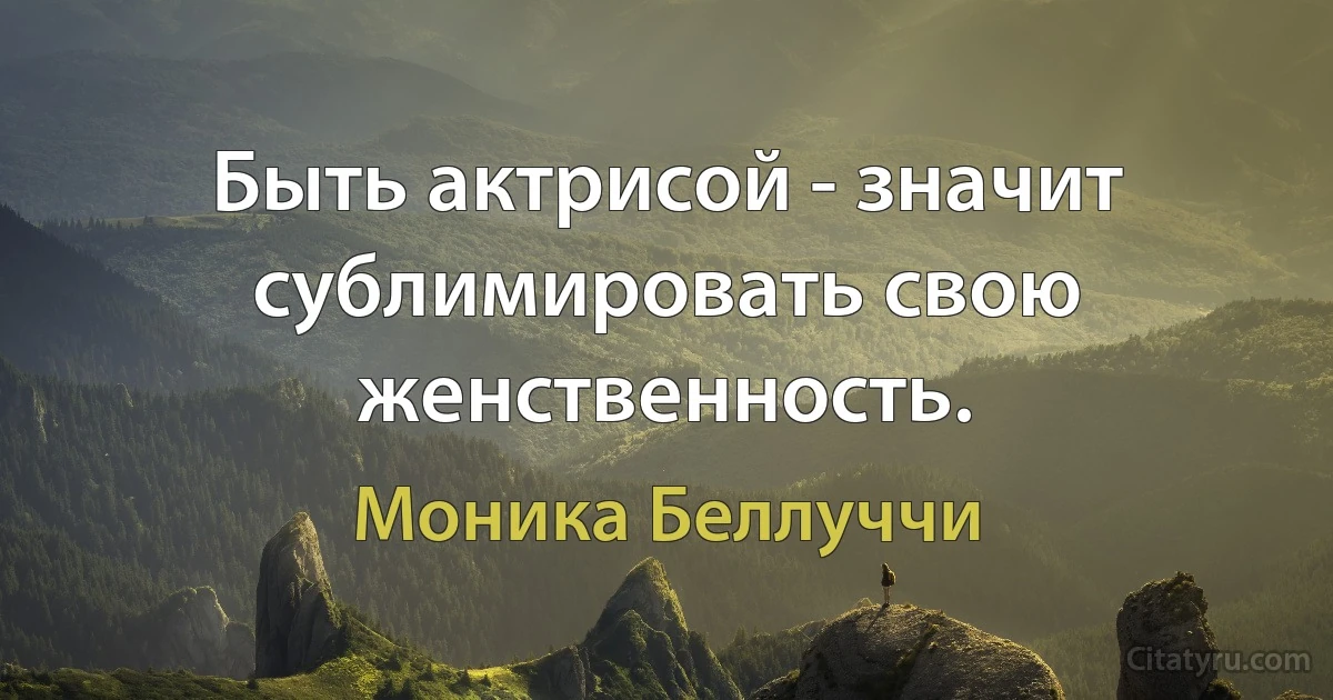 Быть актрисой - значит сублимировать свою женственность. (Моника Беллуччи)