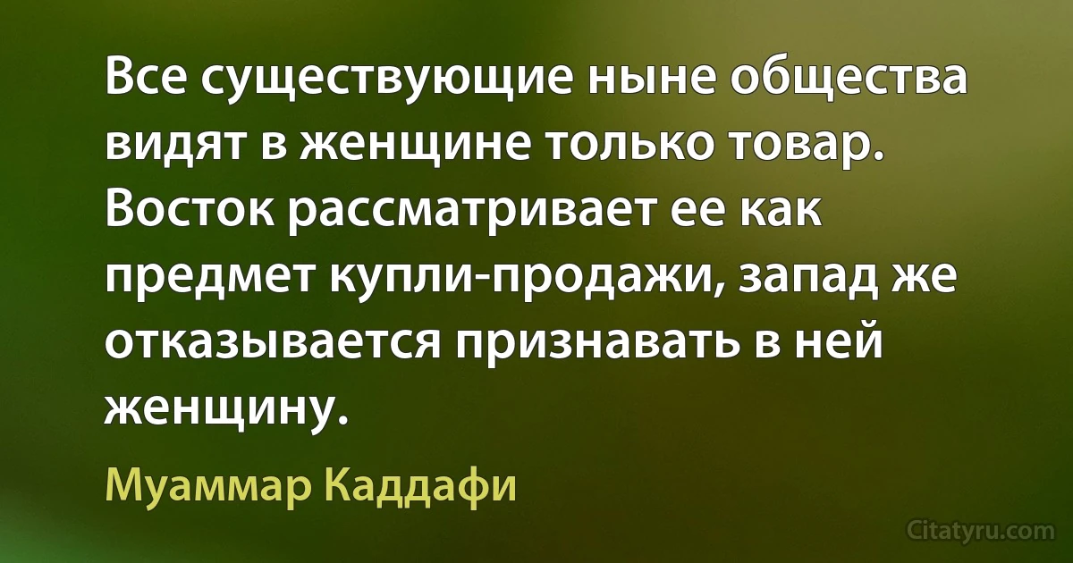 Все существующие ныне общества видят в женщине только товар. Восток рассматривает ее как предмет купли-продажи, запад же отказывается признавать в ней женщину. (Муаммар Каддафи)