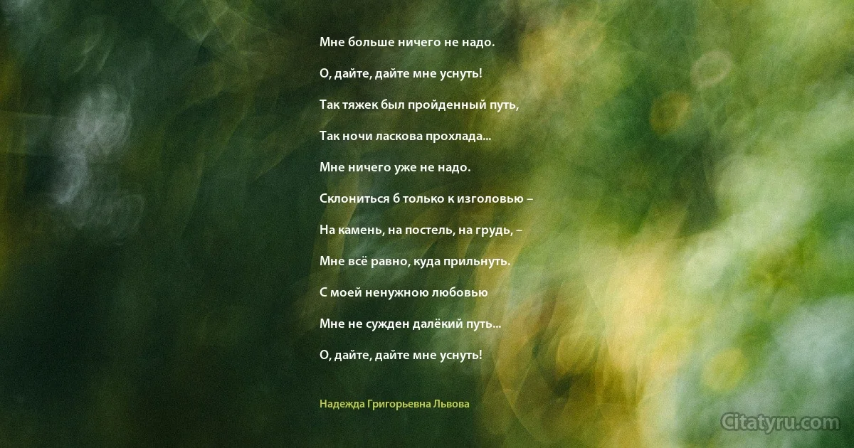 Мне больше ничего не надо.

О, дайте, дайте мне уснуть!

Так тяжек был пройденный путь,

Так ночи ласкова прохлада...

Мне ничего уже не надо.

Склониться б только к изголовью –

На камень, на постель, на грудь, –

Мне всё равно, куда прильнуть.

С моей ненужною любовью

Мне не сужден далёкий путь...

О, дайте, дайте мне уснуть! (Надежда Григорьевна Львова)