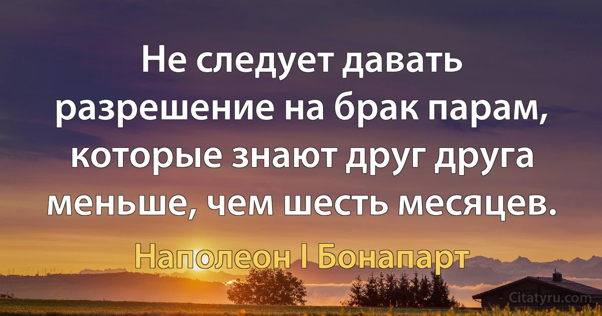 Не следует давать разрешение на брак парам, которые знают друг друга меньше, чем шесть месяцев. (Наполеон I Бонапарт)