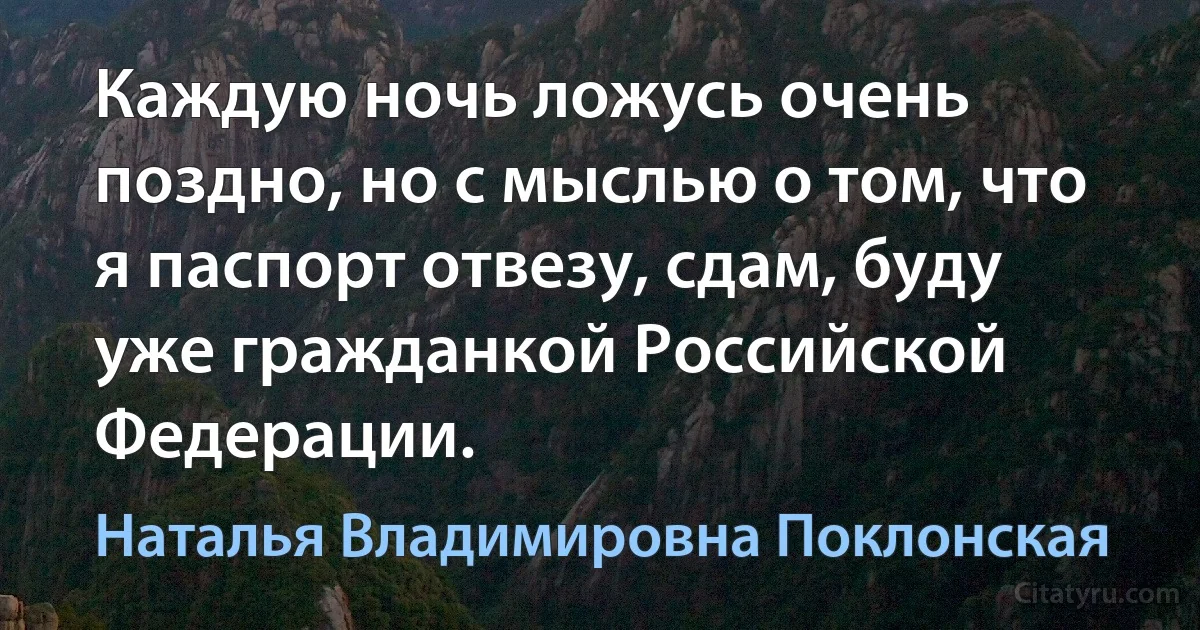 Каждую ночь ложусь очень поздно, но с мыслью о том, что я паспорт отвезу, сдам, буду уже гражданкой Российской Федерации. (Наталья Владимировна Поклонская)