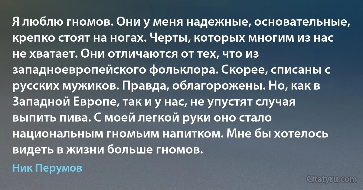 Я люблю гномов. Они у меня надежные, основательные, крепко стоят на ногах. Черты, которых многим из нас не хватает. Они отличаются от тех, что из западноевропейского фольклора. Скорее, списаны с русских мужиков. Правда, облагорожены. Но, как в Западной Европе, так и у нас, не упустят случая выпить пива. С моей легкой руки оно стало национальным гномьим напитком. Мне бы хотелось видеть в жизни больше гномов. (Ник Перумов)