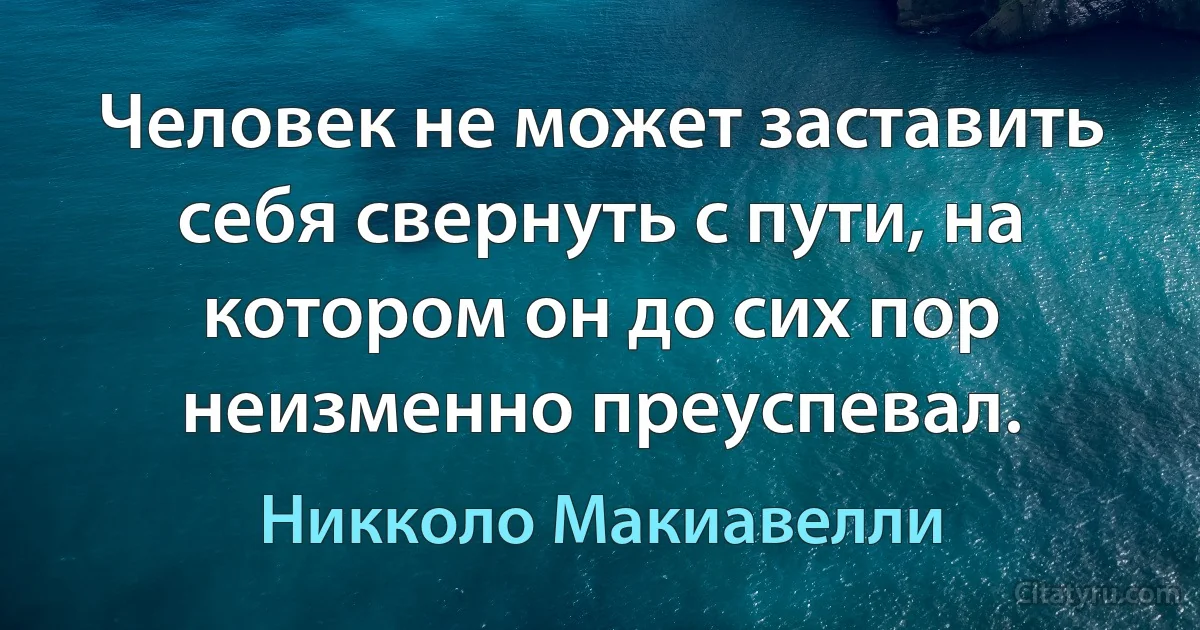 Человек не может заставить себя свернуть с пути, на котором он до сих пор неизменно преуспевал. (Никколо Макиавелли)