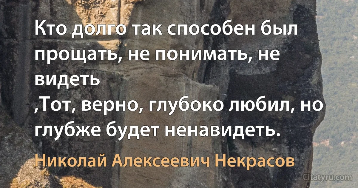 Кто долго так способен был прощать, не понимать, не видеть
,Тот, верно, глубоко любил, но глубже будет ненавидеть. (Николай Алексеевич Некрасов)