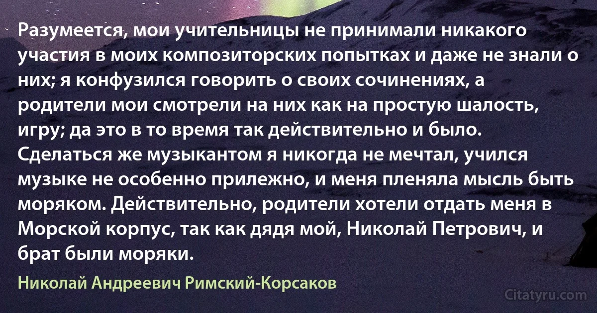 Разумеется, мои учительницы не принимали никакого участия в моих композиторских попытках и даже не знали о них; я конфузился говорить о своих сочинениях, а родители мои смотрели на них как на простую шалость, игру; да это в то время так действительно и было. Сделаться же музыкантом я никогда не мечтал, учился музыке не особенно прилежно, и меня пленяла мысль быть моряком. Действительно, родители хотели отдать меня в Морской корпус, так как дядя мой, Николай Петрович, и брат были моряки. (Николай Андреевич Римский-Корсаков)