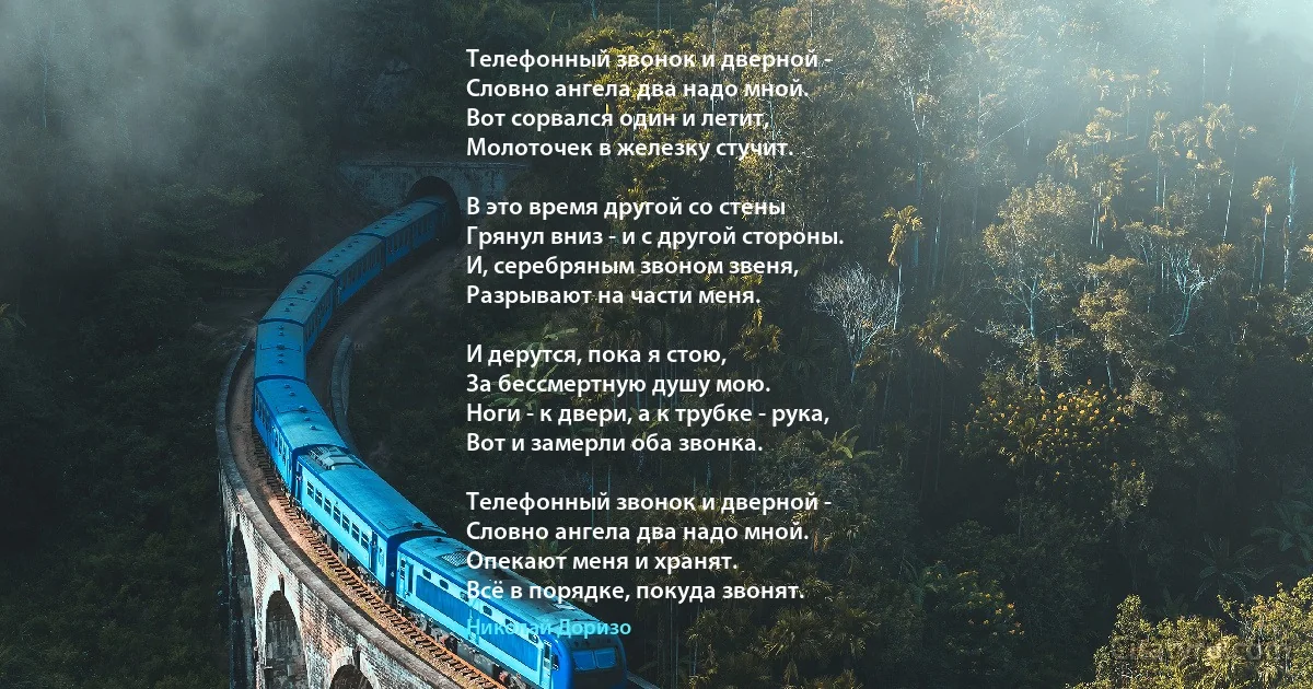 Телефонный звонок и дверной - 
Словно ангела два надо мной. 
Вот сорвался один и летит, 
Молоточек в железку стучит. 

В это время другой со стены 
Грянул вниз - и с другой стороны. 
И, серебряным звоном звеня, 
Разрывают на части меня. 

И дерутся, пока я стою, 
За бессмертную душу мою. 
Ноги - к двери, а к трубке - рука, 
Вот и замерли оба звонка. 

Телефонный звонок и дверной - 
Словно ангела два надо мной. 
Опекают меня и хранят. 
Всё в порядке, покуда звонят. (Николай Доризо)