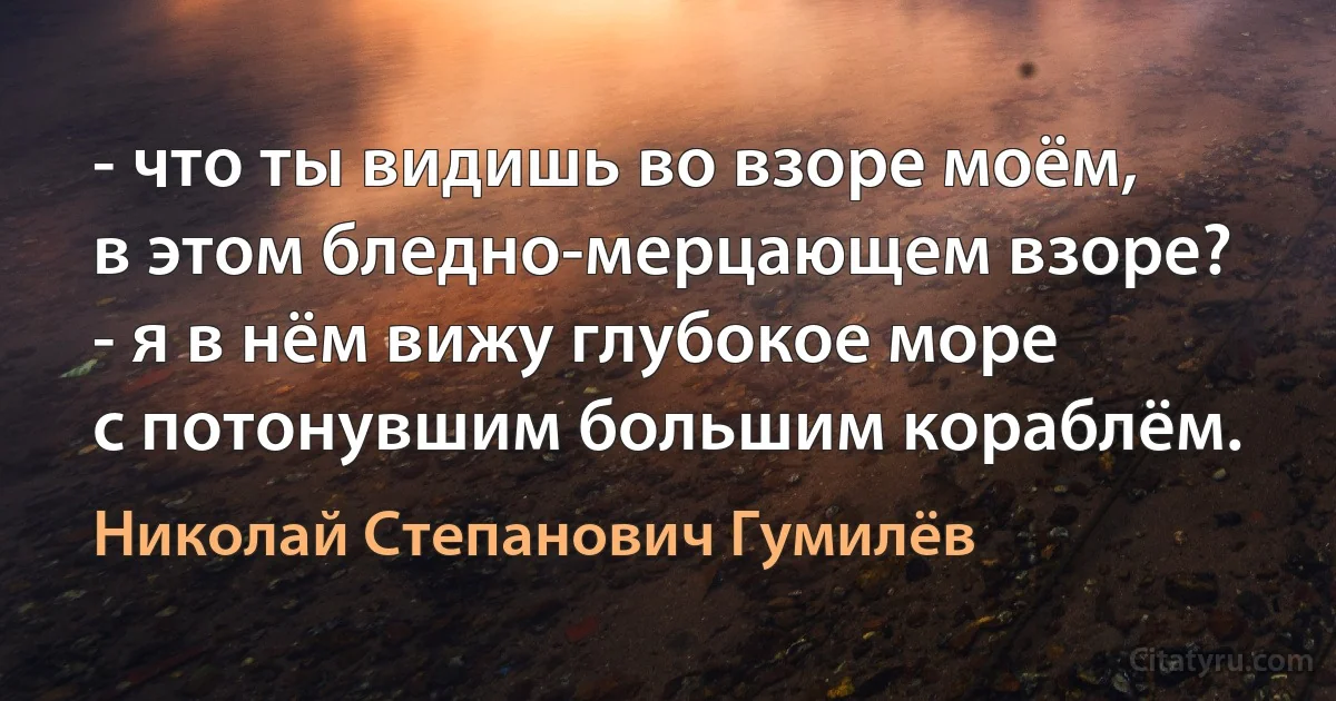 - что ты видишь во взоре моём,
в этом бледно-мерцающем взоре?
- я в нём вижу глубокое море
с потонувшим большим кораблём. (Николай Степанович Гумилёв)