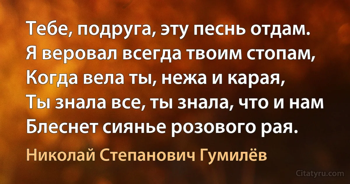 Тебе, подруга, эту песнь отдам.
Я веровал всегда твоим стопам,
Когда вела ты, нежа и карая,
Ты знала все, ты знала, что и нам
Блеснет сиянье розового рая. (Николай Степанович Гумилёв)